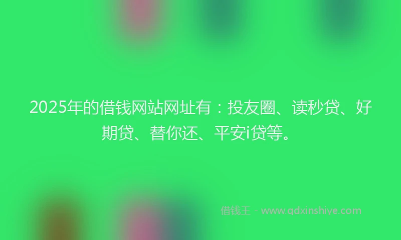 2025年的借钱网站网址有：投友圈、读秒贷、好期贷、替你还、平安i贷等。
