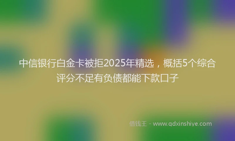 中信银行白金卡被拒2025年精选，概括5个综合评分不足有负债都能下款口子