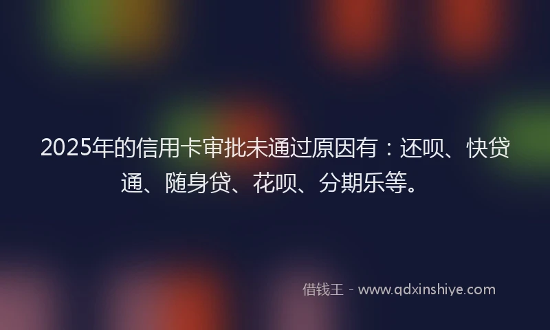 2025年的信用卡审批未通过原因有：还呗、快贷通、随身贷、花呗、分期乐等。