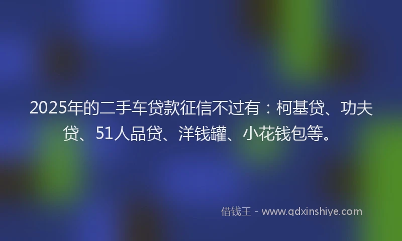 2025年的二手车贷款征信不过有：柯基贷、功夫贷、51人品贷、洋钱罐、小花钱包等。