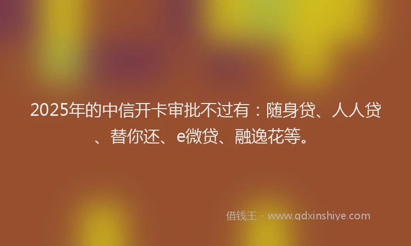2025年的中信开卡审批不过有：随身贷、人人贷、替你还、e微贷、融逸花等。