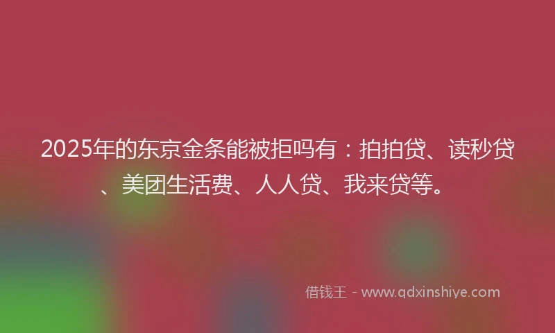 2025年的东京金条能被拒吗有：拍拍贷、读秒贷、美团生活费、人人贷、我来贷等。