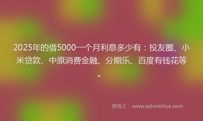 2025年的借5000一个月利息多少有：投友圈、小米贷款、中原消费金融、分期乐、百度有钱花等。