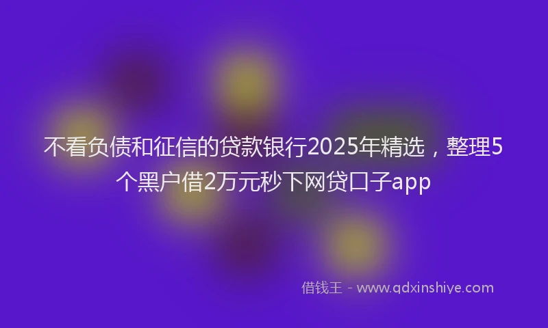 不看负债和征信的贷款银行2025年精选，整理5个黑户借2万元秒下网贷口子app