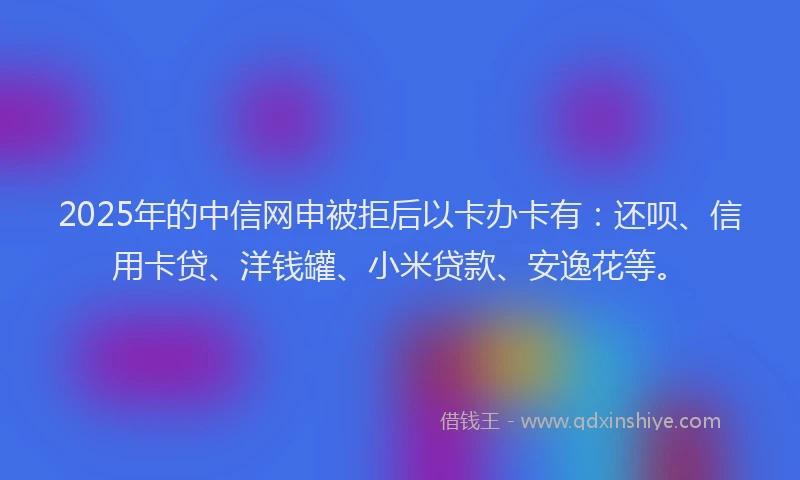 2025年的中信网申被拒后以卡办卡有：还呗、信用卡贷、洋钱罐、小米贷款、安逸花等。