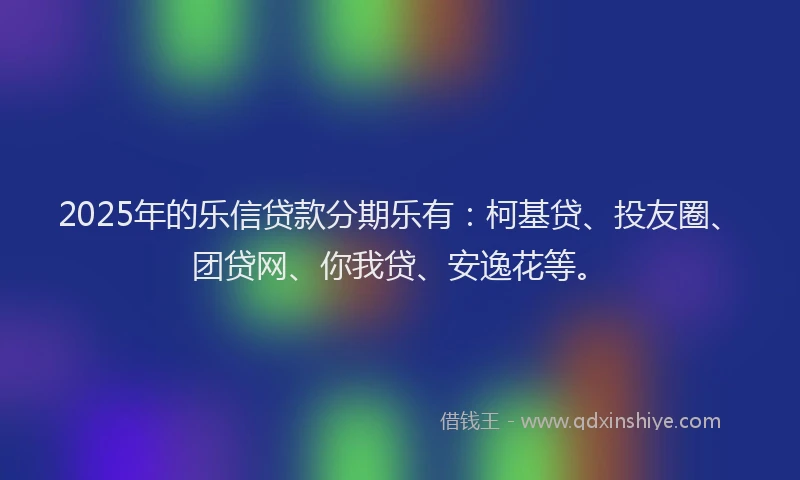 2025年的乐信贷款分期乐有：柯基贷、投友圈、团贷网、你我贷、安逸花等。