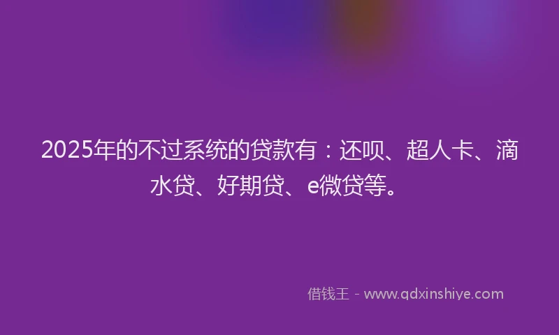 2025年的不过系统的贷款有：还呗、超人卡、滴水贷、好期贷、e微贷等。