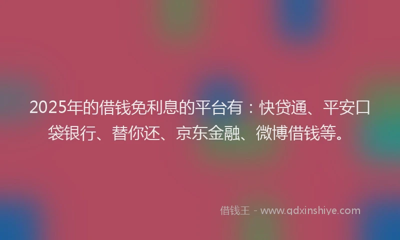 2025年的借钱免利息的平台有：快贷通、平安口袋银行、替你还、京东金融、微博借钱等。