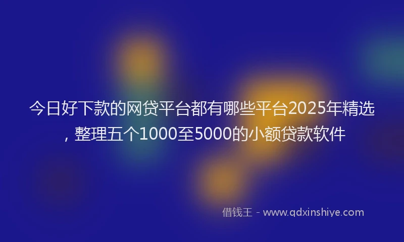 今日好下款的网贷平台都有哪些平台2025年精选，整理五个1000至5000的小额贷款软件