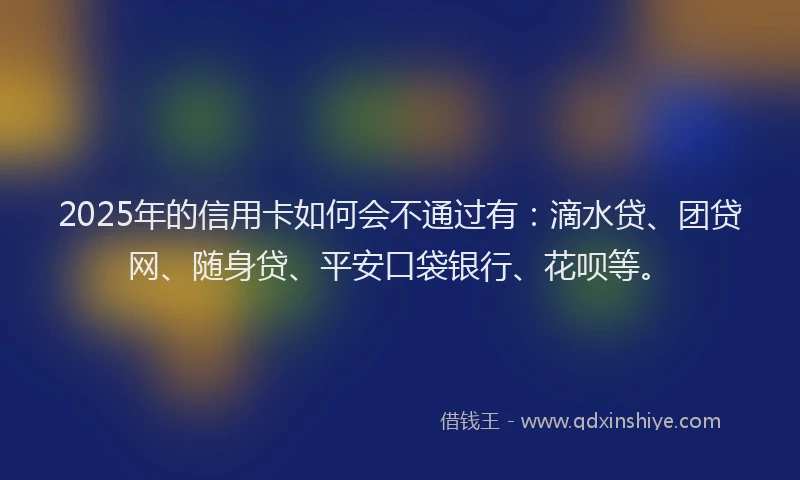 2025年的信用卡如何会不通过有：滴水贷、团贷网、随身贷、平安口袋银行、花呗等。
