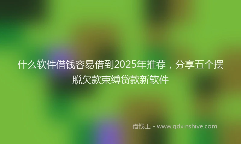 什么软件借钱容易借到2025年推荐，分享五个摆脱欠款束缚贷款新软件