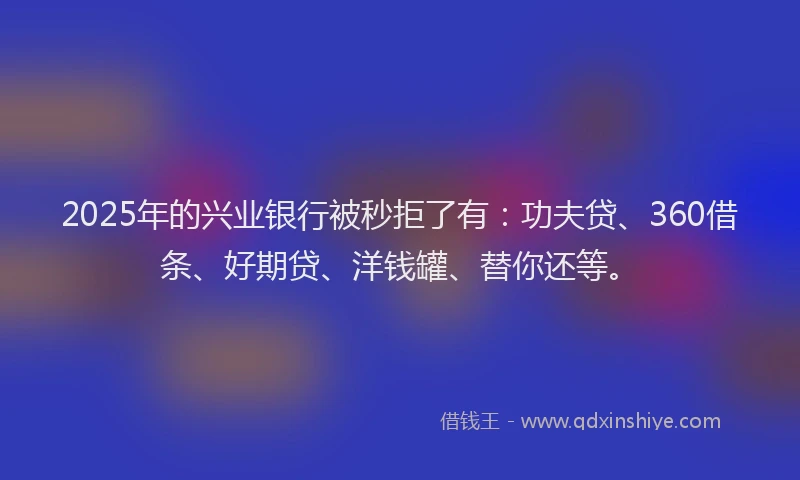 2025年的兴业银行被秒拒了有：功夫贷、360借条、好期贷、洋钱罐、替你还等。