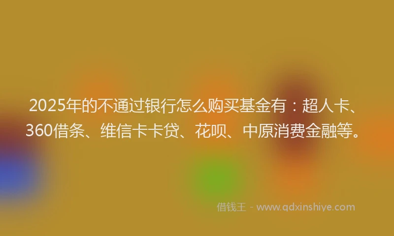 2025年的不通过银行怎么购买基金有：超人卡、360借条、维信卡卡贷、花呗、中原消费金融等。