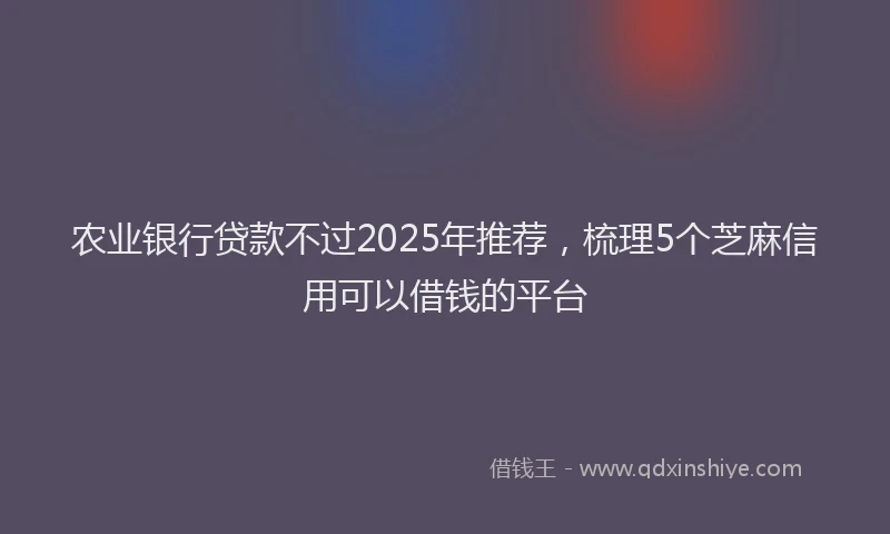 农业银行贷款不过2025年推荐，梳理5个芝麻信用可以借钱的平台