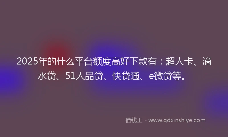 2025年的什么平台额度高好下款有：超人卡、滴水贷、51人品贷、快贷通、e微贷等。