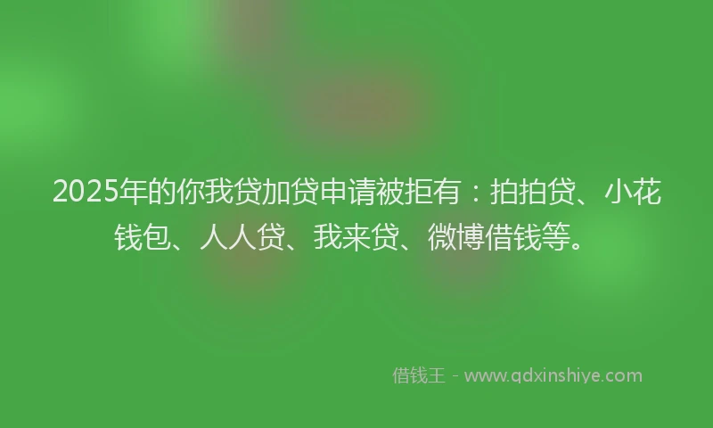 2025年的你我贷加贷申请被拒有：拍拍贷、小花钱包、人人贷、我来贷、微博借钱等。