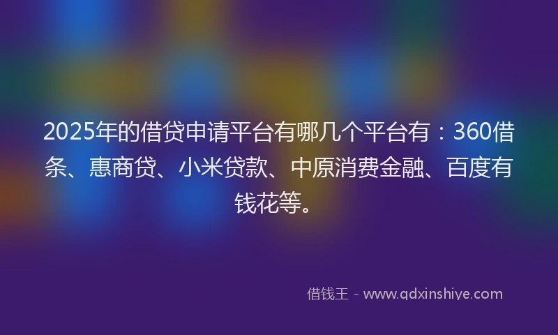 2025年的借贷申请平台有哪几个平台有：360借条、惠商贷、小米贷款、中原消费金融、百度有钱花等。