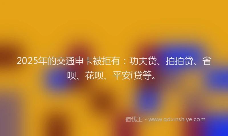 2025年的交通申卡被拒有：功夫贷、拍拍贷、省呗、花呗、平安i贷等。