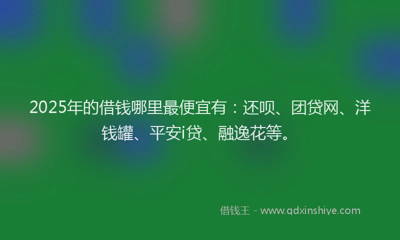 2025年的借钱哪里最便宜有：还呗、团贷网、洋钱罐、平安i贷、融逸花等。