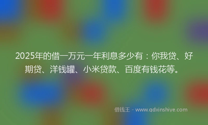 2025年的借一万元一年利息多少有：你我贷、好期贷、洋钱罐、小米贷款、百度有钱花等。