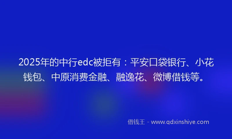 2025年的中行edc被拒有：平安口袋银行、小花钱包、中原消费金融、融逸花、微博借钱等。