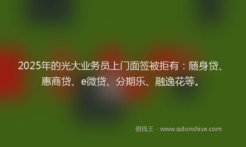 2025年的光大业务员上门面签被拒有：随身贷、惠商贷、e微贷、分期乐、融逸花等。