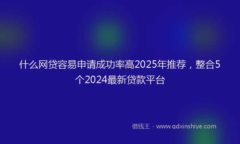 什么网贷容易申请成功率高2025年推荐，整合5个2024最新贷款平台