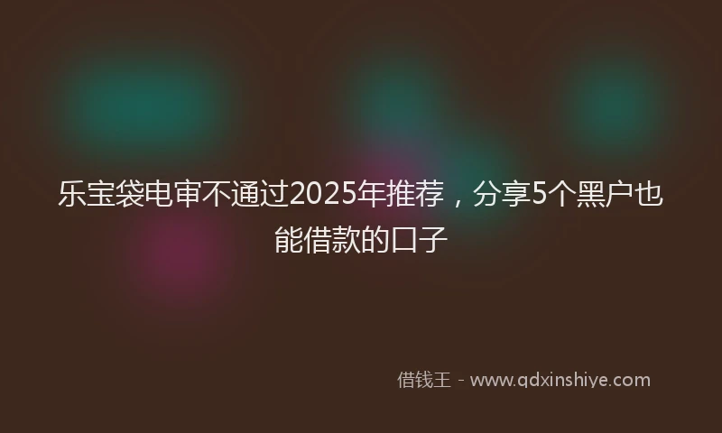 乐宝袋电审不通过2025年推荐，分享5个黑户也能借款的口子