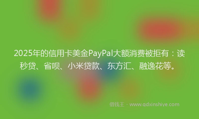 2025年的信用卡美金PayPal大额消费被拒有：读秒贷、省呗、小米贷款、东方汇、融逸花等。