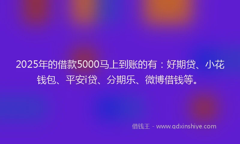 2025年的借款5000马上到账的有：好期贷、小花钱包、平安i贷、分期乐、微博借钱等。