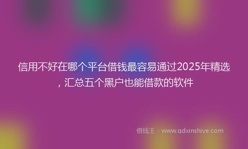 信用不好在哪个平台借钱最容易通过2025年精选，汇总五个黑户也能借款的软件