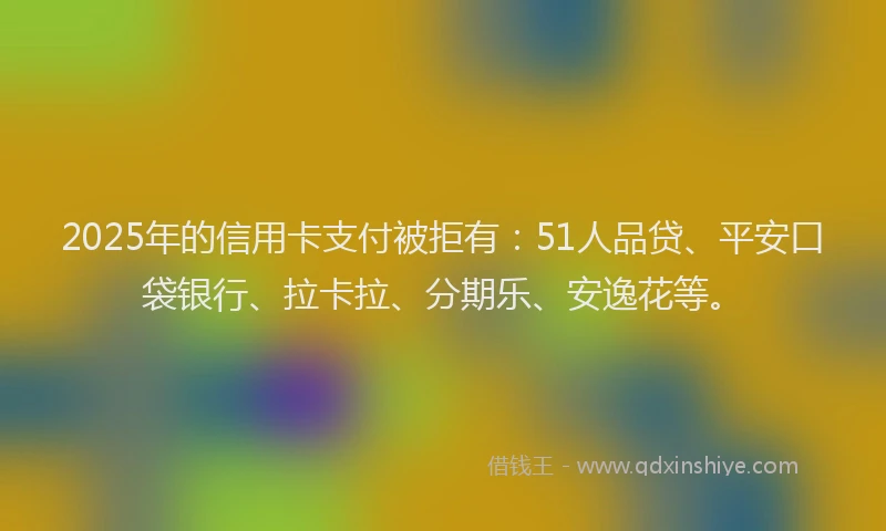 2025年的信用卡支付被拒有：51人品贷、平安口袋银行、拉卡拉、分期乐、安逸花等。