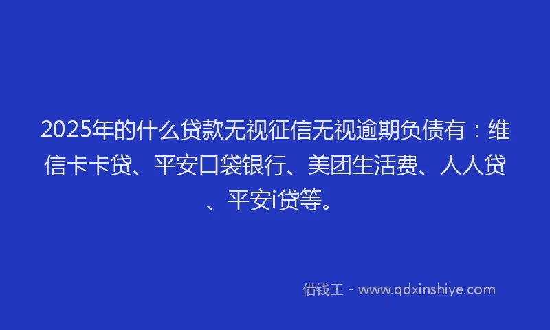 2025年的什么贷款无视征信无视逾期负债有：维信卡卡贷、平安口袋银行、美团生活费、人人贷、平安i贷等。