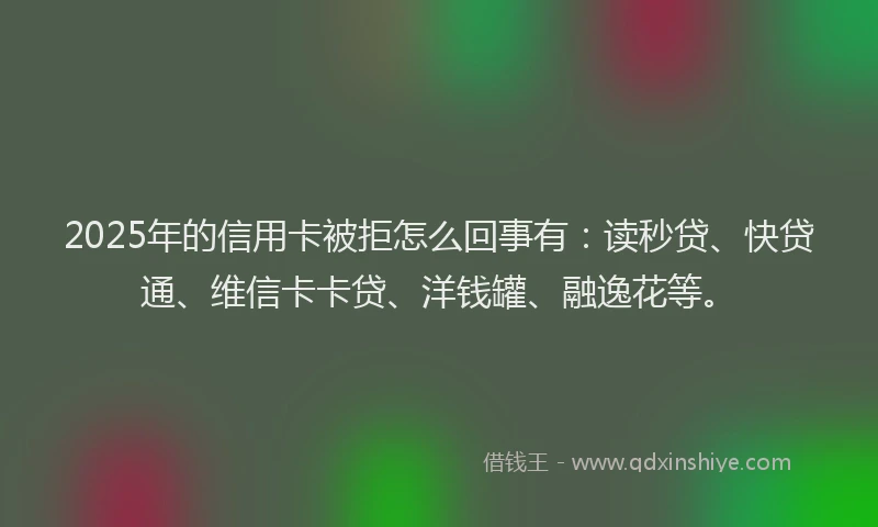 2025年的信用卡被拒怎么回事有：读秒贷、快贷通、维信卡卡贷、洋钱罐、融逸花等。