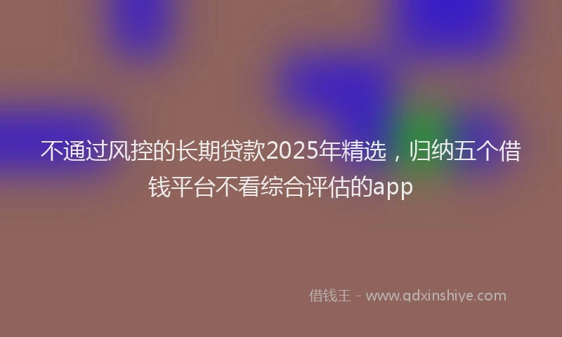 不通过风控的长期贷款2025年精选，归纳五个借钱平台不看综合评估的app