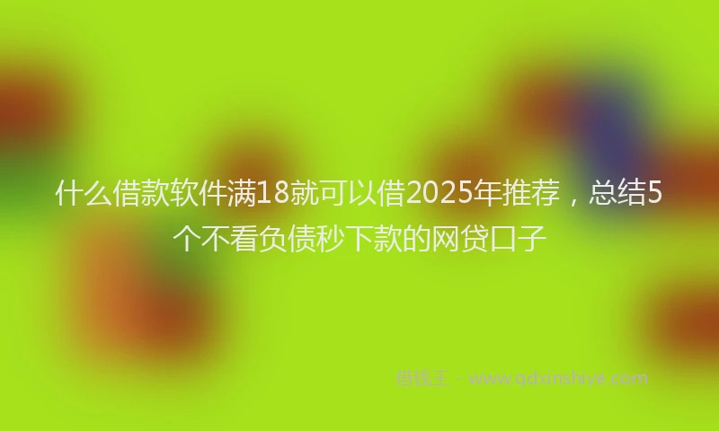 什么借款软件满18就可以借2025年推荐，总结5个不看负债秒下款的网贷口子