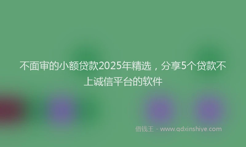 不面审的小额贷款2025年精选，分享5个贷款不上诚信平台的软件