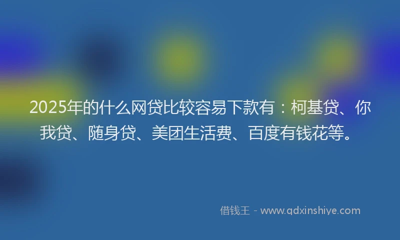 2025年的什么网贷比较容易下款有：柯基贷、你我贷、随身贷、美团生活费、百度有钱花等。