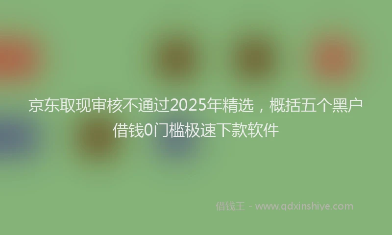 京东取现审核不通过2025年精选，概括五个黑户借钱0门槛极速下款软件