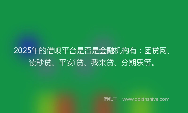 2025年的借呗平台是否是金融机构有：团贷网、读秒贷、平安i贷、我来贷、分期乐等。