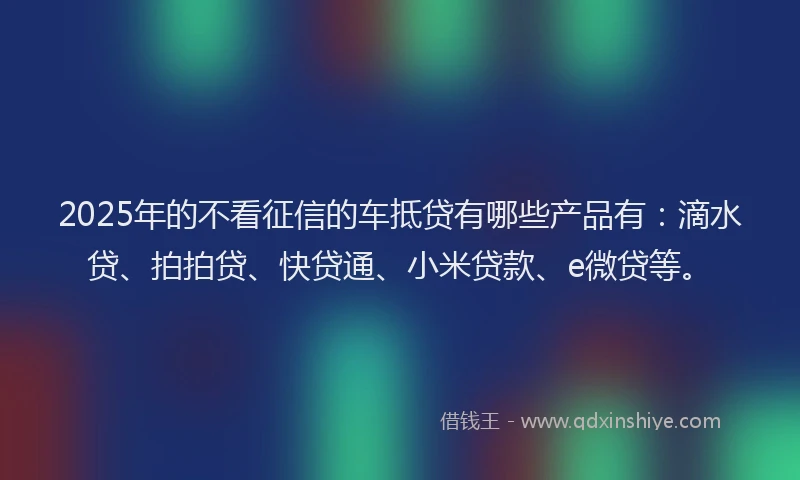 2025年的不看征信的车抵贷有哪些产品有：滴水贷、拍拍贷、快贷通、小米贷款、e微贷等。