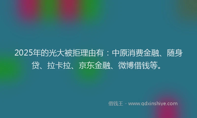 2025年的光大被拒理由有：中原消费金融、随身贷、拉卡拉、京东金融、微博借钱等。