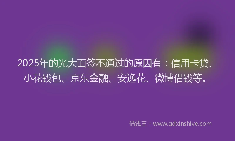 2025年的光大面签不通过的原因有：信用卡贷、小花钱包、京东金融、安逸花、微博借钱等。