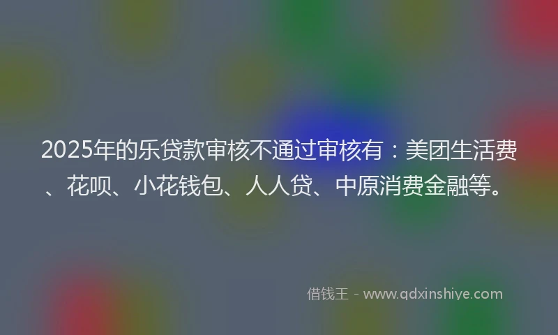 2025年的乐贷款审核不通过审核有：美团生活费、花呗、小花钱包、人人贷、中原消费金融等。