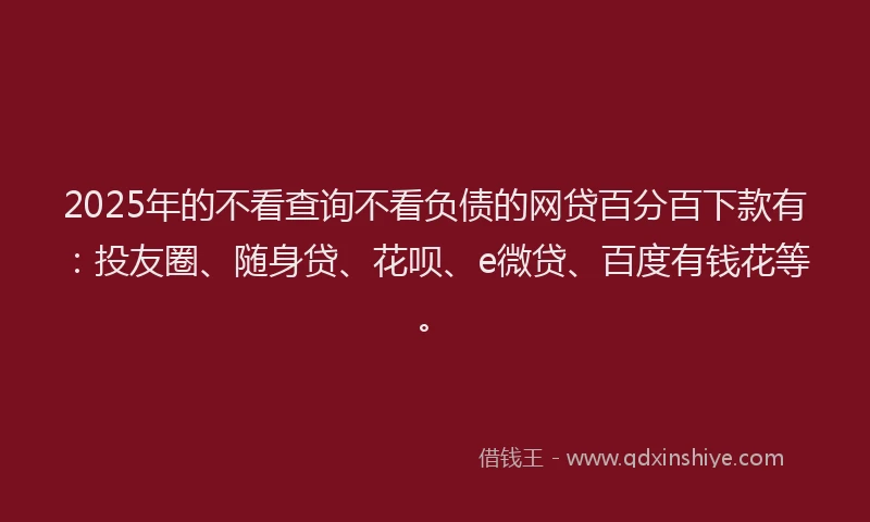 2025年的不看查询不看负债的网贷百分百下款有：投友圈、随身贷、花呗、e微贷、百度有钱花等。