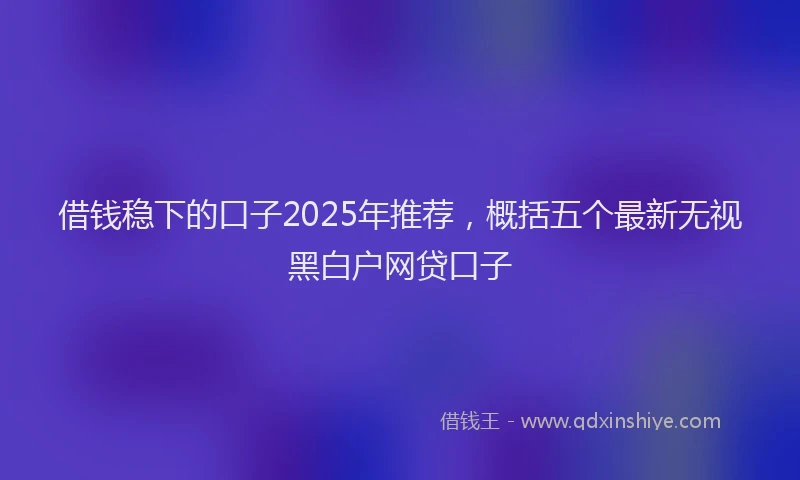 借钱稳下的口子2025年推荐，概括五个最新无视黑白户网贷口子