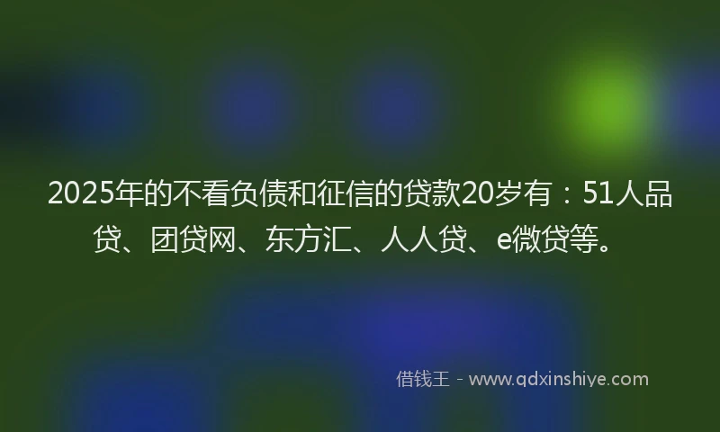 2025年的不看负债和征信的贷款20岁有：51人品贷、团贷网、东方汇、人人贷、e微贷等。