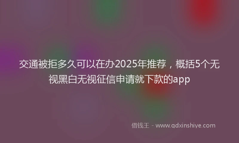 交通被拒多久可以在办2025年推荐，概括5个无视黑白无视征信申请就下款的app