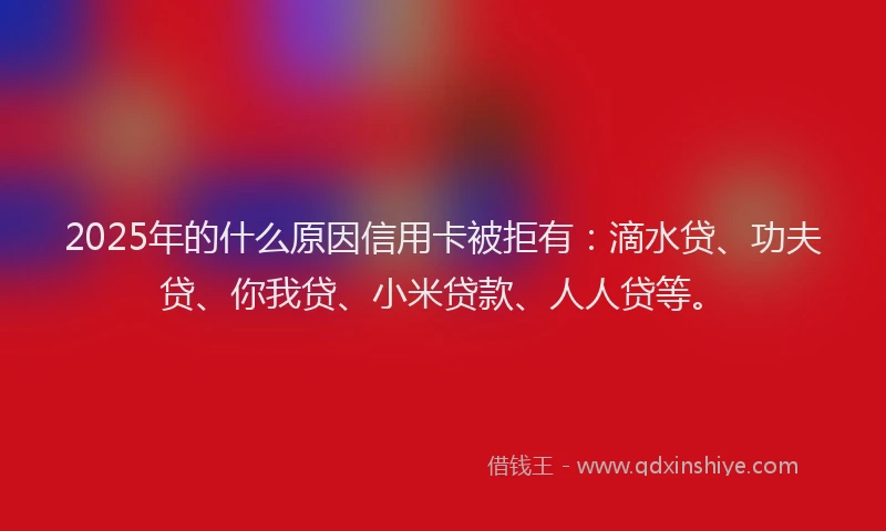 2025年的什么原因信用卡被拒有：滴水贷、功夫贷、你我贷、小米贷款、人人贷等。