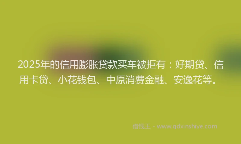 2025年的信用膨胀贷款买车被拒有：好期贷、信用卡贷、小花钱包、中原消费金融、安逸花等。